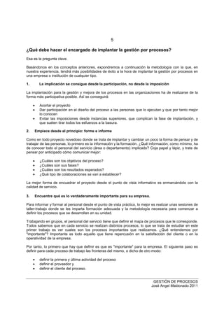 5
GESTIÓN DE PROCESOS
José Angel Maldonado 2011
¿Qué debe hacer el encargado de implantar la gestión por procesos?
Esa es la pregunta clave.
Basándonos en los conceptos anteriores, expondremos a continuación la metodología con la que, en
nuestra experiencia, tendrá más posibilidades de éxito a la hora de implantar la gestión por procesos en
una empresa o institución de cualquier tipo.
1. La implicación se consigue desde la participación, no desde la imposición
La implantación para la gestión y mejora de los procesos en las organizaciones ha de realizarse de la
forma más participativa posible. Así se conseguirá:
• Acortar el proyecto
• Dar participación en el diseño del proceso a las personas que lo ejecutan y que por tanto mejor
lo conocen
• Evitar las imposiciones desde instancias superiores, que complican la fase de implantación, y
que suelen tirar todos los esfuerzos a la basura.
2. Empiece desde el principio: forme e informe
Como en todo proyecto novedoso donde se trata de implantar y cambiar un poco la forma de pensar y de
trabajar de las personas, lo primero es la información y la formación. ¿Qué información, como mínimo, ha
de conocer todo el personal del servicio (área o departamento) implicado? Coja papel y lápiz, y trate de
pensar por anticipado cómo comunicar mejor:
• ¿Cuáles son los objetivos del proceso?
• ¿Cuáles son sus fases?
• ¿Cuáles son los resultados esperados?
• ¿Qué tipo de colaboraciones se van a establecer?
La mejor forma de encuadrar el proyecto desde el punto de vista informativo es enmarcándolo con la
calidad de servicio.
3. Encuentre qué es lo verdaderamente importante para su empresa.
Para informar y formar al personal desde el punto de vista práctico, lo mejor es realizar unas sesiones de
taller-trabajo donde se les imparta formación adecuada y la metodología necesaria para comenzar a
definir los procesos que se desarrollan en su unidad.
Trabajando en grupos, el personal del servicio tiene que definir el mapa de procesos que le corresponde.
Todos sabemos que en cada servicio se realizan distintos procesos, lo que se trata de estudiar en este
primer trabajo es ver cuales son los procesos importantes que realizamos. ¿Qué entendemos por
"importante"? Importante es todo aquello que tiene repercusión en la satisfacción del cliente o en la
operatividad de la empresa.
Por tanto, lo primero que hay que definir es que es "importante" para la empresa. El siguiente paso es
definir para cada proceso de trabajo las fronteras del mismo, o dicho de otro modo:
• definir la primera y última actividad del proceso
• definir el proveedor y
• definir el cliente del proceso.
 