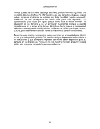 AGRADECIMIENTOS
IX
Hemos puesto para su libre descarga este libro, porque venimos siguiendo una
ideología, bajo nuestra frase “la información no es sólo para el que la paga, es para
todos”, ponemos al alcance de ustedes con toda humildad nuestra producción
intelectual, ya que perseguimos un mundo más justo, más equitativo, con
oportunidades para todos por igual, porque como dice el doctor Genner “la
educación es un derecho y no un privilegio”. Escribimos siempre pensando
paralelamente en el apoyo a los demás, dándole un fuerte golpe a la desigualdad,
todo como una respuesta a las injusticias. Hablamos de países por simple contexto
cultural, pues realmente no existen fronteras ni banderas para el conocimiento.
Tenemos como objetivo recorrer si no todas, casi todas las universidades de México
en las que se imparte Ingeniería Civil, con la consigna de presentar este material a
los estudiantes y que ejemplares impresos del mismo estén disponibles para su
consulta en las bibliotecas. Nunca es ni será nuestra intención presumir nuestro
estilo, sólo nos gusta compartir lo poco que sabemos.
 
