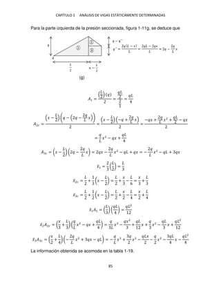 CAPÍTULO 1 ANÁLISIS DE VIGAS ESTÁTICAMENTE DETERMINADAS
85
Para la parte izquierda de la presión seccionada, figura 1-11g, se deduce que
�1 = = =
�2� =
� − − − �
=
� − − + �
=
− � + �2
+ − �
= �2
− � +
� � = (� − ) ( − �) = � − �2
− + � = − �2
− + �
�̅1 = ( ) =
�̅2� = + (� − ) = +
�
−
6
=
�
+
�̅ � = + (� − ) = +
�
− =
�
+
�̅1�1 = ( ) ( ) =
2
�̅2�2� = (
�
+ ) ( �2
− � + ) = � −
�2
+ � + �2
− � +
2
�̅ � � = (
�
+ ) (− �2
+ � − ) = − � + �2
−
�
− �2
− � −
2
La información obtenida se acomoda en la tabla 1-19.
(g)
 
