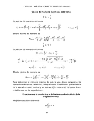 CAPÍTULO 1 ANÁLISIS DE VIGAS ESTÁTICAMENTE DETERMINADAS
87
Cálculo del momento máximo de cada tramo
≤ � ≤
La posición del momento máximo es
�1 = = − �2
⇒ �2
= =
2
=
2
⇒ � = ±√
2
∴ ����1 =
El valor máximo del momento es
����1 = ( ) − ( ) =
2
−
2
=
2
≤ � ≤
La posición del momento máximo es
�2 = = �2
− � +
�2
− � + = ⇒ � =
− − ± √ − 2 −
/
⇒ � = (
±
)
�1 = �2 = ∴����2 =
El valor máximo del momento es
����2 = ( ) − ( )
2
+ ( ) −
2
=
2
Para determinar el momento máximo de toda la viga deben compararse los
momentos máximos de cada tramo y elegir el mayor. En este caso, por la simetría
de la viga el momento máximo y su posición (
�
2
forzosamente) del primer tramo
coinciden con los del segundo tramo.
Ecuaciones de la pendiente y la deflexión usando el método de la
integración directa
Al aplicar la ecuación diferencial
��
2
�
�2
= �
 