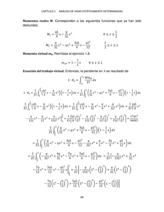 CAPÍTULO 1 ANÁLISIS DE VIGAS ESTÁTICAMENTE DETERMINADAS
89
Momentos reales �. Corresponden a las siguientes funciones que ya han sido
deducidas:
�1 = � − � ≤ � ≤
�2 = � − �2
+ � −
2
≤ � ≤
Momento virtual ��. Remítase al ejercicio 1.8.
�1� = − � ≤ � ≤
Ecuación del trabajo virtual. Entonces, la pendiente en � es resultado de
∙ �� = ∫
���
��
�
�2
�
∙ �� =
��
∫ ( � − � ) ( − �) � +
��
∫ � − �2
+ � −
2
( − �) �
�
�
2
�
2
��
∫ ( � − � ) ( − �) � =
��
∫ ( � − � − �2
+ 2
�4
) �
�
2
�
2
=
��
[ �2
− �4
− � +
5 2
� ]
�
2
=
��
[ ( )
2
− ( )
4
− ( ) +
5 2
( ) ] =
96 ��
��
∫ � − �2
+ � −
2
( − �) �
�
�
2
=
��
∫ � − �2
+ � −
2
− 2
�4
+ � − �2
+ � �
�
�
2
=
��
∫ − 2
�4
+ � − �2
+
5
6
� −
2
�
�
�
2
=
��
[−
5 2
� + �4
− � +
5
�2
−
2
�]
�
2
�
=
��
[−
5 2
− ( ) + 4
− ( )
4
− − ( ) +
5 2
− ( )
2
−
2
− ( ) ]
 