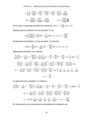 CAPÍTULO 1 ANÁLISIS DE VIGAS ESTÁTICAMENTE DETERMINADAS
90
=
��
[− +
5
6
−
9
96
+
5
6
− ] =
��
�� =
96 ��
+
��
=
5
9 ��
∴ �� =
5
9 ��
Por lo tanto, la segunda condición de frontera es: �1 = −
��
192��
� � = .
Sustituyendo la condición en la ecuación da
��
−5
9 ��
= 2
− 4
+ �1 ⇒∴ �1 =
−5
9
Sustituyendo la condición en la ecuación tenemos
�� = −
6
−
5
9
+ �2 ⇒∴ �2 =
Aplicando la condición se obtiene
��
�2
− �4
−
5
9
=
��
�4
−
�
+ �2
−
2
� + � , en � =
( )
2
− ( )
4
−
5
9
= ( )
4
− ( ) + ( )
2
−
2
( ) + �
� = −
6
( )
4
+ ( ) − ( )
2
+
2
( ) −
5
9
= (−
96
+ −
6
+ −
5
9
)
∴ � = −
6
La aplicación de la condición conlleva a
��
� −
6
� −
5 �
9
=
�� 6
� − �4
+ � −
2
�2
−
�
6
+ �4 ,en � =
�4 = − ( ) + ( )
4
− ( ) +
2
( )
2
−
96
( )
�4 = 4
(−
96
+
9
−
96
+
96
−
9
) ⇒ ∴ �4 = −
4
96
En consecuencia, las ecuaciones de la pendiente y la deflexión son
 