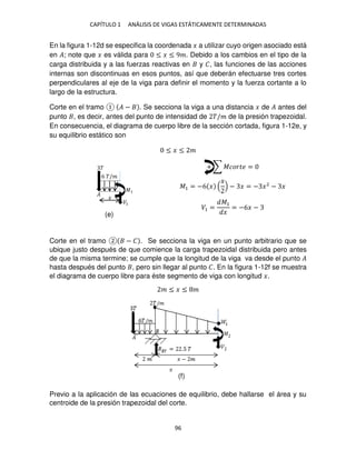 CAPÍTULO 1 ANÁLISIS DE VIGAS ESTÁTICAMENTE DETERMINADAS
96
En la figura 1-12d se especifica la coordenada � a utilizar cuyo origen asociado está
en �; note que � es válida para ≤ � ≤ 9�. Debido a los cambios en el tipo de la
carga distribuida y a las fuerzas reactivas en y �, las funciones de las acciones
internas son discontinuas en esos puntos, así que deberán efectuarse tres cortes
perpendiculares al eje de la viga para definir el momento y la fuerza cortante a lo
largo de la estructura.
Corte en el tramo � − . Se secciona la viga a una distancia � de � antes del
punto , es decir, antes del punto de intensidad de �/� de la presión trapezoidal.
En consecuencia, el diagrama de cuerpo libre de la sección cortada, figura 1-12e, y
su equilibrio estático son
≤ � ≤ �
+ ∑ ������ =
�1 = −6 �
�
− � = − �2
− �
�1 =
�1
�
= −6� −
Corte en el tramo − � . Se secciona la viga en un punto arbitrario que se
ubique justo después de que comience la carga trapezoidal distribuida pero antes
de que la misma termine; se cumple que la longitud de la viga va desde el punto �
hasta después del punto , pero sin llegar al punto �. En la figura 1-12f se muestra
el diagrama de cuerpo libre para éste segmento de viga con longitud �.
� ≤ � ≤ �
Previo a la aplicación de las ecuaciones de equilibrio, debe hallarse el área y su
centroide de la presión trapezoidal del corte.
�
�
�1
�
6 �/�
�
(e)
(f)
 