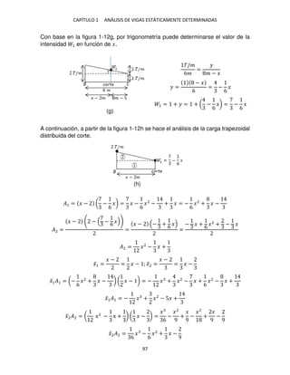 CAPÍTULO 1 ANÁLISIS DE VIGAS ESTÁTICAMENTE DETERMINADAS
97
Con base en la figura 1-12g, por trigonometría puede determinarse el valor de la
intensidad 1 en función de �.
�/�
6�
=
�
� − �
� =
− �
6
= −
6
�
1 = + � = + ( −
6
�) = −
6
�
A continuación, a partir de la figura 1-12h se hace el análisis de la carga trapezoidal
distribuida del corte.
�1 = � − ( −
6
�) = � −
6
�2
− + � = −
6
�2
+ � −
�2 =
� − − −
6
�
=
� − − +
6
�
=
− � +
6
�2
+ − �
�2 = �2
− � +
�̅1 =
� −
= � − ; �̅2 =
� −
= � −
�̅1�1 = (−
6
�2
+ � − ) ( � − ) = − � + �2
− � +
6
�2
− � +
�̅1�1 = − � + �2
− 5� +
�̅2�2 = ( x2
− x + ) ( � − ) =
�
6
−
�2
9
+
�
9
−
�2
+
�
9
−
9
�̅2�2 =
6
� −
6
�2
+ � −
9
(g)
(h)
 