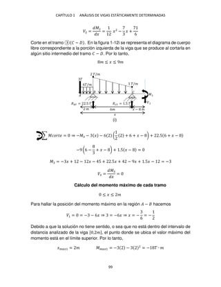 CAPÍTULO 1 ANÁLISIS DE VIGAS ESTÁTICAMENTE DETERMINADAS
99
�2 =
�2
�
= �2
− � +
6
Corte en el tramo � − . En la figura 1-12i se representa el diagrama de cuerpo
libre correspondiente a la porción izquierda de la viga que se produce al cortarla en
algún sitio intermedio del tramo � − . Por lo tanto,
� ≤ � ≤ 9�
+ ∑ ������ = ⇒ −� − � − 6 ( + 6 + � − ) + .5 6 + � −
−9 (6 − + � − ) + .5 � − =
� = − � + − � − 5 + .5� + − 9� + .5� − = −
� =
�
�
=
Cálculo del momento máximo de cada tramo
≤ � ≤ �
Para hallar la posición del momento máximo en la región � − hacemos
�1 = = − − 6� ⇒ = −6� ⇒ � = −
6
= −
Debido a que la solución no tiene sentido, o sea que no está dentro del intervalo de
distancia analizado de la viga [ , �], el punto donde se ubica el valor máximo del
momento está en el límite superior. Por lo tanto,
����1 = � ����1 = − − 2
= − � ∙ �
�/�
�/�
�
��� = .5 � ��� = .5 �
� 6� � − �
�
�
�
� �
6�/�
(i)
 