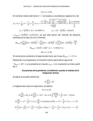 CAPÍTULO 1 ANÁLISIS DE VIGAS ESTÁTICAMENTE DETERMINADAS
100
� ≤ � ≤ �
El momento máximo del tramo − � se localiza a una distancia respecto de � de
�2 = = �2
− � +
6
⇒ � =
− − ± √ −
2
−
6
=
± . 5
6
�1 = (√6) + ≈ . � �2 = − (√6) ≈ 6.65 5
∴ ����2 = (√6)� = 6.65 5 �, ya que está dentro del intervalo de distancia
analizado de la viga [ �, �]. Entonces,
����2= (
6
) − (√6) − (
6
) − (√6)
2
+ (
6
) − (√6) −
5
9
����2 = (9√6 − )� ∙ � = − .95 6 �. �
� ≤ � ≤ 9�
El momento es constante a lo largo de este tramo, por lo que ���� = − �. �.
Realizando una comparativa, el momento máximo para toda la viga es de
���� = � ∙ � y se presenta en el punto ���� = �; la posición se mide a partir
de �.
Ecuaciones de la pendiente y la deflexión usando el método de la
integración directa
Al aplicar la ecuación diferencial
��
2
�
�2
= �
e integrarla dos veces en cada tramo, se obtiene
≤ � ≤ �
��
2
�
�2
= �1 ⇒ ��
2
�
�2
= − �2
− � ⇒ �� ∫
�
�
= ∫ − �2
− � �
��
�
�
= −� − �2
+ �1; �
�
�
= �, � �� �� ���1 = −� − �2
+ �1 − −
�� ∫ � = ∫ (−� − �2
+ �1) � ⇒ ���1 = − �4
− � + �1� + �2 − −
 