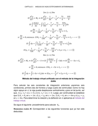 CAPÍTULO 1 ANÁLISIS DE VIGAS ESTÁTICAMENTE DETERMINADAS
101
� ≤ � ≤ �
��
2
�
�2
= �2 ⇒ ��
2
�
�2
=
6
� −
6
�2
+
6
� −
5
9
�� ∫
�
�
= ∫ (
6
� −
6
�2
+
6
� −
5
9
) �
��
�
�
= �4
− � + �2
−
5
9
� + �
�
�
�
= �, � �� �� ���2 = �4
− � + �2
−
5
9
� + � − −
�� ∫ � = ∫ ( �4
− � + �2
−
5
9
� + � ) �
���2 = � − �4
+
6
� −
5
�2
+ � � + �4 − −
� ≤ � ≤ 9�
��
2
�
�2
= � ⇒ ��
2
�
�2
= − ⇒ �� ∫
�
�
= ∫ − � ⇒ ��
�
�
= − � + �
�
�
�
= �, � �� �� ��� = − � + � − −
�� ∫ � = ∫ − � + � � ⇒ ��� = − �2
+ � � + �6 − −
Método del trabajo virtual unificado con el método de la integración
doble
Para calcular las seis constantes de integración anteriores usaremos seis
condiciones, primero dos de frontera y luego cuatro de continuidad. Como no hay
algún apoyo en �, la viga puede desplazarse verticalmente y girar en tal punto, así
que, �1 =¿ ? � � = y �1 =¿ ? � � = . Luego, por continuidad se establece
que �1 = �2 en � = � , �1 = �2 en � = �, 5 �2 = � en � = � y 6 �2 = �
en � = �. Para determinar la rotación y la deflexión en � aplicamos el método del
trabajo virtual.
Se sigue el siguiente procedimiento para calcular ��.
Momentos reales �. Corresponden a las siguientes funciones que ya han sido
deducidas:
 