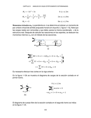 CAPÍTULO 1 ANÁLISIS DE VIGAS ESTÁTICAMENTE DETERMINADAS
102
�1 = − �2
− � ≤ � ≤ �
�2 =
6
� −
6
� +
6
� −
5
9
� ≤ � ≤ �
� = − � ≤ � ≤ 9�
Momentos virtuales ��. La pendiente en � se determina al colocar un momento de
par unitario virtual de sentido propuesto horario en el punto �, figura 1-12j. Note que
las cargas reales son removidas y que debe usarse la misma coordenada � de la
estructura real. Después de calcular las reacciones en los soportes, se deducen los
momentos internos �� con el método de las secciones.
+ ∑ � = ⇒ − 6 ��� = ⇒∴ ��� =
6
+↑ ∑ � = ⇒ −��� +
6
= ⇒∴ ��� =
6
+ ∑ � = ⇒ �� =
Es necesario efectuar tres cortes en la viga anterior.
En la figura 1-12k se muestra el diagrama de cargas de la sección cortada en el
primer tramo.
≤ � ≤ �
+ ∑ ������ =
−�1� + = ⇒ �1� =
El diagrama de cuerpo libre de la sección cortada en el segundo tramo se indica
en la figura 1-12l.
� 6� �
�
�
� =
6
�� =
6
�
(j)
(k)
 