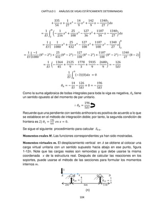 CAPÍTULO 1 ANÁLISIS DE VIGAS ESTÁTICAMENTE DETERMINADAS
104
+
5
5
� + � −
9
�2
+
9
� − ) �
=
��
∫ (−
6
�4
+
5
� −
6
�2
+
5
� − ) �
2
=
��
[− � +
5
�4
− � + �2
− �]
2
=
��
[
−
− +
5 4
− 4
− − + 2
− 2
− − ]
=
��
(−
6
5
+
5
9
− +
59 5
9
−
6
9
) = −
6
5��
��
∫ − �
9
=
�� = −
��
−
6
5��
+ = −
96
5��
Como la suma algebraica de todas integrales para toda la viga es negativa, �� tiene
un sentido opuesto al del momento de par unitario.
∴ �� =
96
5��
Recuerde que una pendiente con sentido antihorario es positiva de acuerdo a lo que
se establece en el método de integración doble; por tanto, la segunda condición de
frontera es �1 =
196
��
� � = .
Se sigue el siguiente procedimiento para calcular ���.
Momentos reales �. Las funciones correspondientes ya han sido mostradas.
Momentos virtuales �. El desplazamiento vertical en � se obtiene al colocar una
carga virtual unitaria con un sentido supuesto hacia abajo en ese punto, figura
1-12n. Note que las cargas reales son removidas y que debe usarse la misma
coordenada � de la estructura real. Después de calcular las reacciones en los
soportes, puede usarse el método de las secciones para formular los momentos
internos �.
� 6� �
�
�
� = �� =
�
(n)
 