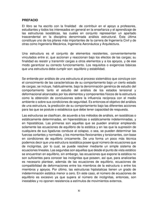 XI
PREFACIO
El libro se ha escrito con la finalidad de contribuir en el apoyo a profesores,
estudiantes y todos los interesados en general en la enseñanza y el aprendizaje de
las estructuras isostáticas, las cuales en conjunto representan un apartado
trascendental en la disciplina denominada análisis estructural. Ésta última
constituye uno de los pilares más importantes de la carrera de Ingeniería Civil y de
otras como Ingeniería Mecánica, Ingeniería Aeronáutica y Arquitectura.
Una estructura es el conjunto de elementos resistentes, convenientemente
vinculados entre sí, que accionan y reaccionan bajo los efectos de las cargas; su
finalidad es resistir y transmitir cargas a otros elementos y a los apoyos, y de ese
modo garantizar su correcto funcionamiento. Los requisitos o exigencias básicas
que una estructura debe cumplir son: equilibrio y estabilidad.
Se entiende por análisis de una estructura al proceso sistemático que concluye con
el conocimiento de las características de su comportamiento bajo un cierto estado
de cargas; se incluye, habitualmente, bajo la denominación genérica de estudio del
comportamiento tanto el estudio del análisis de los estados tensional y
deformacional alcanzados por los elementos y componentes físicos de la estructura
como la obtención de conclusiones sobre la influencia recíproca con el medio
ambiente o sobre sus condiciones de seguridad. Es entonces el objetivo del análisis
de una estructura, la predicción de su comportamiento bajo las diferentes acciones
para las que se postule o establezca que debe tener capacidad de respuesta.
Las estructuras se clasifican, de acuerdo a los métodos de análisis, en isostáticas o
estáticamente determinadas, en hiperestáticas o estáticamente indeterminadas, y
en hipostáticas. Las primeras son aquellas que se pueden analizar empleando
solamente las ecuaciones de equilibrio de la estática y en las que la supresión de
cualquiera de sus ligaduras conduce al colapso, o sea, se pueden determinar las
fuerzas cortantes y normales, y los momentos flexionantes y torsionantes, con base
en condiciones de equilibrio únicamente. De una forma un poco más técnica
podemos decir que una estructura isostática posee igual número de ecuaciones que
de incógnitas, por lo cual, se puede resolver mediante un simple sistema de
ecuaciones lineales. Las segundas son aquellas que desde el punto de vista estático
se encuentran en equilibrio, sin embargo, las ecuaciones que expone la estática no
son suficientes para conocer las incógnitas que poseen, así que, para analizarlas
es necesario plantear, además de las ecuaciones de equilibrio, ecuaciones de
compatibilidad de deformaciones entre los miembros de la estructura o entre los
miembros y apoyos. Por último, las estructuras hipóstaticas tienen un grado de
indeterminación estática menor a cero. En este caso, el número de ecuaciones de
equilibrio es excesivo ya que supera al número de incógnitas, entonces, son
inestables y no oponen resistencia a estímulos de movimientos externos.
 