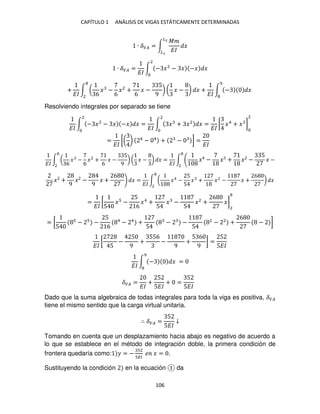 CAPÍTULO 1 ANÁLISIS DE VIGAS ESTÁTICAMENTE DETERMINADAS
106
∙ ��� = ∫
��
��
�
�2
�
∙ ��� =
��
∫ − �2
− � −� �
2
+
��
∫ (
6
� −
6
�2
+
6
� −
5
9
) ( � − ) � +
��
∫ − �
9
2
Resolviendo integrales por separado se tiene
��
∫ − �2
− � −� � =
��
2
∫ � + �2
� =
��
2
[ �4
+ � ]
2
=
��
[( ) 4
− 4
+ − ] =
��
��
∫ (
6
� −
6
�2
+
6
� −
5
9
) ( � − ) �
2
=
��
∫ � − � + � −
5
� −
2
� +
9
� −
9
� +
6
� =
��
∫ ( �4
−
5
5
� + �2
− � +
6
)
2
�
=
��
[
5
� −
5
6
�4
+
5
� −
5
�2
+
6
�]
2
= [
5
− −
5
6
4
− 4
+
5
− −
5
2
− 2
+
6
− ]
��
[
5
−
5
9
+
556
−
9
+
5 6
9
] =
5
5��
��
∫ − �
9
=
��� =
��
+
5
5��
+ =
5
5��
Dado que la suma algebraica de todas integrales para toda la viga es positiva, ���
tiene el mismo sentido que la carga virtual unitaria.
∴ ��� =
5
5��
↓
Tomando en cuenta que un desplazamiento hacia abajo es negativo de acuerdo a
lo que se establece en el método de integración doble, la primera condición de
frontera quedaría como: � = −
2
��
� � = .
Sustituyendo la condición en la ecuación da
 