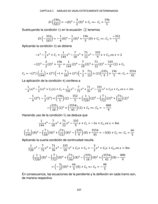 CAPÍTULO 1 ANÁLISIS DE VIGAS ESTÁTICAMENTE DETERMINADAS
107
�� (
96
5��
) = − − 2
+ �1 ⇒∴ �1 =
96
5
Sustituyendo la condición en la ecuación tenemos
�� (−
5
5��
) = − 4
− +
96
5
+ �2 ⇒∴ �2 =
− 5
5
Aplicando la condición se obtiene
−� − �2
+ �1 = �4
− � + �2
−
5
9
� + � , � � =
− − 2
+
96
5
= 4
− + 2
−
5
9
+ �
� = − 4
( ) + (− + ) + 2
(− − ) + (
5
) +
96
5
⇒∴ � =
55
5
La aplicación de la condición conlleva a
− � 4
− � + �1 � + �2 = � − �4
+
6
� −
5
�2
+ � � + �4, � � = �
− 4
− + (
96
5
) −
5
5
= ( ) − ( ) 4
+ (
6
)
− (
5
) 2
+ (
55
5
) + �4 ⇒∴ �4 = −
9
Haciendo uso de la condición 5 se deduce que
�4
− � + �2
−
5
9
� + � = − � + � , � � = �
( ) 4
− ( ) + ( ) 2
− (
5
9
) +
55
5
= − + � ⇒∴ � =
66
5
Aplicando la cuarta condición de continuidad resulta
� − �4
+
6
� −
5
�2
+ � � + �4 = − �2
+ � � + �6, � � = �
( ) − ( ) 4
+ (
6
) − (
5
) 2
+ (
55
5
) −
9
= (− ) 2
+
66
5
+ �6 ⇒∴ �6 = −
5
En consecuencia, las ecuaciones de la pendiente y la deflexión en cada tramo son,
de manera respectiva
 