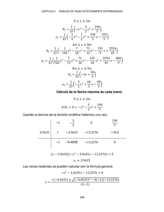 CAPÍTULO 1 ANÁLISIS DE VIGAS ESTÁTICAMENTE DETERMINADAS
108
≤ � ≤ �
�1 =
��
(−� − �2
+
96
5
)
�1 =
��
(− �4
− � +
96
5
� −
5
5
)
� ≤ � ≤ �
�2 =
��
(− �4
− � + �2
−
5
9
� +
55
5
)
�2 =
��
( � − �4
+
6
� −
5
�2
+
55
5
� −
9
)
� ≤ � ≤ 9�
� =
��
(− � +
66
5
)
� =
��
(− �2
+
66
5
� −
5
)
Cálculo de la flecha máxima de cada tramo
≤ � ≤ �
���1 = = −� − �2
+
96
5
Usando la técnica de la división sintética hallamos una raíz.
− −
96
5
.96 5 ↓ − .96 5 − . 6 − 9.
− −4.4635 − . 6
� − .96 5 −�2
− . 6 5� − . 6 =
�1 ≈ .96 5
Las raíces restantes se pueden calcular con la fórmula general.
−�2
− . 6 5� − . 6 =
� =
− − . 6 5 ± √ − . 6 5 2 − − − . 6
−
 