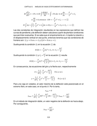 CAPÍTULO 1 ANÁLISIS DE VIGAS ESTÁTICAMENTE DETERMINADAS
114
��
2
�
�2
= −�� ⇒ �� ∫
�
�
= ∫ −�� � ⇒ ��
�
�
= −
�
� + �
si
�
�
= �, � �� �� ��� = −
�
�2
+ �1 − −
�� ∫ � = ∫ (−
�
�2
+ �1) � ⇒ ��� = −
�
6
� + �1� + �2 − −
Las dos constantes de integración resultantes en las expresiones que definen las
curvas de pendiente y de deflexión deben calcularse a partir de plantear condiciones
que permitan evaluarlas. Si se sabe que el empotramiento en � impide la rotación y
el desplazamiento vertical en ese punto, entonces tenemos que las condiciones de
frontera son: � = � � = y � = � � = .
Sustituyendo la condición en la ecuación da
�� = −
� 2
+ �1 ⇒∴ �1 =
� 2
Sustituyendo la condición y �1 =
��2
2
en la ecuación resulta
�� = −
�
6
+
� 2
+ �2 ⇒∴ �2 = −
�
En consecuencia, las ecuaciones del giro y la flecha son, respectivamente
� =
��
−
�
�2
+
� 2
≤ � ≤
� =
��
−
�
6
� +
� 2
� −
�
≤ � ≤
Para una viga en voladizo, el valor máximo de la deflexión está posicionado en el
extremo libre, en este caso, en el punto . Por lo tanto,
��á� =
��á� =
��
−
�
6
+
� 2
−
�
⇒ ��á� = −
�
��
En el método de integración doble, un valor negativo de la deflexión es hacia abajo.
Por consiguiente,
��á� =
�
��
↓
 