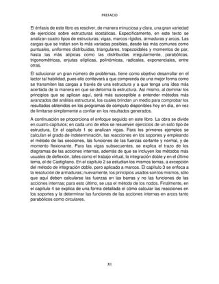 PREFACIO
XII
El énfasis de este libro es resolver, de manera minuciosa y clara, una gran variedad
de ejercicios sobre estructuras isostáticas. Específicamente, en este texto se
analizan cuatro tipos de estructuras: vigas, marcos rígidos, armaduras y arcos. Las
cargas que se tratan son lo más variadas posibles, desde las más comunes como
puntuales, uniformes distribuidas, triangulares, trapezoidales y momentos de par,
hasta las más atípicas como las distribuidas irregularmente, parabólicas,
trigonométricas, enjutas elípticas, polinómicas, radicales, exponenciales, entre
otras.
El solucionar un gran número de problemas, tiene como objetivo desarrollar en el
lector tal habilidad, pues ello conllevará a que comprenda de una mejor forma como
se transmiten las cargas a través de una estructura y a que tenga una idea más
acertada de la manera en que se deforma la estructura. Así mismo, al dominar los
principios que se aplican aquí, será más susceptible a entender métodos más
avanzados del análisis estructural, los cuales brindan un medio para comprobar los
resultados obtenidos en los programas de cómputo disponibles hoy en día, en vez
de limitarse simplemente a confiar en los resultados generados.
A continuación se proporciona el enfoque seguido en este libro. La obra se divide
en cuatro capítulos; en cada uno de ellos se resuelven ejercicios de un solo tipo de
estructura. En el capítulo 1 se analizan vigas. Para los primeros ejemplos se
calculan el grado de indeterminación, las reacciones en los soportes y empleando
el método de las secciones, las funciones de las fuerzas cortante y normal, y de
momento flexionante. Para las vigas subsecuentes, se explica el trazo de los
diagramas de las acciones internas, además de que se incluyen los métodos más
usuales de deflexión, tales como el trabajo virtual, la integración doble y en el último
tema, el de Castigliano. En el capítulo 2 se estudian los mismos temas, a excepción
del método de integración doble, pero aplicado a marcos. El capítulo 3 se enfoca a
la resolución de armaduras; nuevamente, los principios usados son los mismos, sólo
que aquí deben calcularse las fuerzas en las barras y no las funciones de las
acciones internas; para esto último, se usa el método de los nodos. Finalmente, en
el capítulo 4 se explica de una forma detallada el cómo calcular las reacciones en
los soportes y la determinar las funciones de las acciones internas en arcos tanto
parabólicos como circulares.
 
