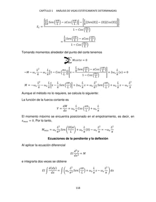 CAPÍTULO 1 ANÁLISIS DE VIGAS ESTÁTICAMENTE DETERMINADAS
118
�̅� =
{[
� �
��
− ���
��
] − [
�
[ � ] − [�� ]]}
− ��
��
= �
�
��
− ���
��
− ��
��
Tomando momentos alrededor del punto del corte tenemos
+ ∑ ������ =
−� − ��
�
− ��
�
[ − ��
��
] [� − � �
��
− ���
��
− ��
�� ] + ��
�
� =
� = −��
2
�
− ��
�
[� −
�
�
��
] + ��
�
� = ��
2
�2
�
��
+ ��
�
� − ��
2
�
Aunque el método no lo requiere, se calcula lo siguiente:
La función de la fuerza cortante es
� =
�
�
= ��
�
��
��
+ ��
�
El momento máximo se encuentra posicionado en el empotramiento, es decir, en
���� = . Por lo tanto,
��á� = ��
2
�2
�
�
+ ��
�
− ��
2
�
= −��
2
�
Ecuaciones de la pendiente y la deflexión
Al aplicar la ecuación diferencial
��
2
�
�2
= �
e integrarla dos veces se obtiene
�� ∫
�
�
= ∫ ��
2
�2
�
��
+ ��
�
� − ��
2
�
�
 