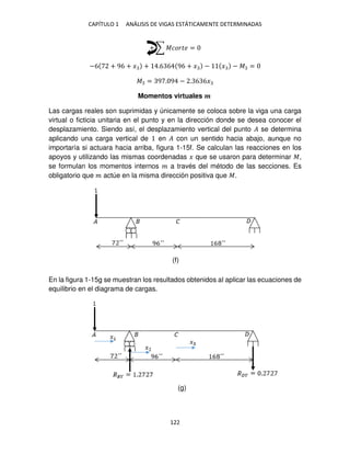 CAPÍTULO 1 ANÁLISIS DE VIGAS ESTÁTICAMENTE DETERMINADAS
122
+ ∑ ������ =
−6 + 96 + � + .6 6 96 + � − � − � =
� = 9 . 9 − . 6 6�
Momentos virtuales �
Las cargas reales son suprimidas y únicamente se coloca sobre la viga una carga
virtual o ficticia unitaria en el punto y en la dirección donde se desea conocer el
desplazamiento. Siendo así, el desplazamiento vertical del punto � se determina
aplicando una carga vertical de en � con un sentido hacia abajo, aunque no
importaría si actuara hacia arriba, figura 1-15f. Se calculan las reacciones en los
apoyos y utilizando las mismas coordenadas � que se usaron para determinar �,
se formulan los momentos internos � a través del método de las secciones. Es
obligatorio que � actúe en la misma dirección positiva que �.
En la figura 1-15g se muestran los resultados obtenidos al aplicar las ecuaciones de
equilibrio en el diagrama de cargas.
(f)
(g)
 