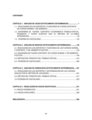 XIII
CONTENIDO
CAPÍTULO 1. ANÁLISIS DE VIGAS ESTÁTICAMENTE DETERMINADAS.................... 1
1.1. REACCIONES EN LOS SOPORTES Y FUNCIONES DE FUERZA CORTANTE,
DE FUERZA NORMAL Y DE MOMENTO ................................................................ 1
1.2. DIAGRAMAS DE FUERZA CORTANTE Y DE MOMENTO. TRABAJO VIRTUAL.
PENDIENTE Y CURVA ELÁSTICA CON EL MÉTODO DE LA DOBLE
INTEGRACIÓN....................................................................................................... 49
1.3. TEOREMA DE CASTIGLIANO............................................................................133
CAPÍTULO 2. ANÁLISIS DE MARCOS ESTÁTICAMENTE DETERMINADOS ...........149
2.1. REACCIONES EN LOS SOPORTES Y FUNCIONES DE LAS FUERZAS NORMAL
Y CORTANTE, Y DEL MOMENTO FLECTOR ............................................................149
2.2. DIAGRAMAS DE FUERZA CORTANTE, DE FUERZA NORMAL Y DE MOMENTO
FLECTOR ...................................................................................................................184
2.3. MÉTODO DEL PRINCIPIO DEL TRABAJO VIRTUAL..........................................210
2.4. TEOREMA DE CASTIGLIANO.............................................................................283
CAPÍTULO 3. ANÁLISIS DE ARMADURAS ESTÁTICAMENTE DETERMINADAS.....301
3.1. REACCIONES EN LOS SOPORTES Y DETERMINACIÓN DE LAS FUERZAS
AXIALES POR EL MÉTODO DE LOS NODOS...........................................................301
3.2. MÉTODO DEL PRINCIPIO DEL TRABAJO VIRTUAL..........................................317
3.3 TEOREMA DE CASTIGLIANO .............................................................................333
CAPÍTULO 4. RESOLUCIÓN DE ARCOS ISOSTÁTICOS ...........................................341
4.1.ARCOS PARABÓLICOS ......................................................................................341
4.2. ARCOS CIRCULARES.........................................................................................358
BIBLIOGRAFÍA..............................................................................................................366
 