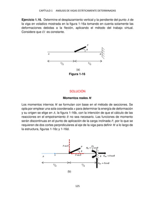 CAPÍTULO 1 ANÁLISIS DE VIGAS ESTÁTICAMENTE DETERMINADAS
125
Ejercicio 1.16. Determine el desplazamiento vertical y la pendiente del punto � de
la viga en voladizo mostrada en la figura 1-16a tomando en cuenta solamente las
deformaciones debidas a la flexión, aplicando el método del trabajo virtual.
Considere que �� es constante.
SOLUCIÓN
Momentos reales �
Los momentos internos � se formulan con base en el método de secciones. Se
opta por emplear una sola coordenada � para determinar la energía de deformación
y su origen se elige en �, la figura 1-16b, con la intención de que el cálculo de las
reacciones en el empotramiento no sea necesario. Las funciones de momento
serán discontinuas en el punto de aplicación de la carga inclinada �, por lo que se
requieren de dos cortes perpndiculares al eje de la viga para definir � a lo largo de
la estructura, figuras 1-16c y 1-16d.
Figura 1-16
(a)
(b)
 