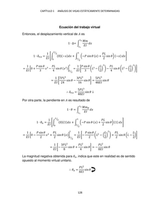 CAPÍTULO 1 ANÁLISIS DE VIGAS ESTÁTICAMENTE DETERMINADAS
128
Ecuación del trabajo virtual
Entonces, el desplazamiento vertical de � es
∙ ∆= ∫
��
��
�
�2
�
∙ ��� =
��
[∫ −� � + ∫ (−� sin � � +
�
sin �) −�
�
�
2
⁄
�
�
2
⁄
]
=
��
[ +
� sin �
� −
�
sin � �2
]
�
2
⁄
�
=
��
[
� sin �
− ( ) −
�
sin � 2
− ( )
2
]
=
��
[
�
sin � −
�
6
sin �] =
5�
��
sin �
∴ ��� =
5�
��
sin � ↓
Por otra parte, la pendiente en � es resultado de
∙ � = ∫
���
��
�
�2
�
∙ �� =
��
[∫ � + ∫ (−� sin � � +
�
sin �)
�
�
2
⁄
�
�
2
⁄
]
=
��
[ −
� sin �
�2
+
�
sin � � ]
�
2
⁄
�
=
��
[−
� sin � 2
− ( )
2
+
�
sin � ( − )]
=
��
[−
� 2
sin � +
� 2
sin �] = −
� 2
��
sin �
La magnitud negativa obtenida para ��, indica que este en realidad es de sentido
opuesto al momento virtual unitario.
∴ �� =
� 2
��
sin �
 