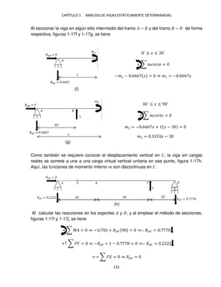 CAPÍTULO 1 ANÁLISIS DE VIGAS ESTÁTICAMENTE DETERMINADAS
131
Al seccionar la viga en algún sitio intermedio del tramo � − y del tramo − de forma
respectiva, figuras 1-17f y 1-17g, se tiene
´ ≤ � ≤ ´
+ ∑ ������ =
−�1 − .666 � = ⇒ �1 = − .666 �
´ ≤ � ≤ 9 ´
+ ∑ ������ =
�2 = − .666 � + � − =
�2 = . � −
Como también se requiere conocer el desplazamiento vertical en �, la viga sin cargas
reales se somete a una a una carga virtual vertical unitaria en ese punto, figura 1-17h.
Aquí, las funciones de momento interno � son discontinuas en �.
Al calcular las reacciones en los soportes � y , y al emplear el método de secciones,
figuras 1-17i y 1-17j, se tiene
+ ∑ �� = ⇒ − + ��� 9 = ⇒∴ ��� = .
+↑ ∑ � = ⇒ −��� + − . = ⇒∴ ��� = .
+ ∑ � = ⇒ �� =
� �
´ ´ ´
�� =
��� = . ��� = .
�
(f)
(g)
(h)
 