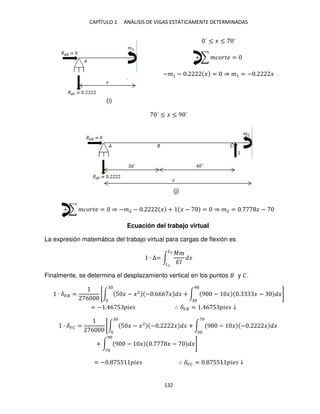 CAPÍTULO 1 ANÁLISIS DE VIGAS ESTÁTICAMENTE DETERMINADAS
132
´ ≤ � ≤ ´
+ ∑ ������ =
−�1 − . � = ⇒ �1 = − . �
´ ≤ � ≤ 9 ´
+ ∑ ������ = ⇒ −�2 − . � + � − = ⇒ �2 = . � −
Ecuación del trabajo virtual
La expresión matemática del trabajo virtual para cargas de flexión es
∙ ∆= ∫
��
��
�
�2
�
Finalmente, se determina el desplazamiento vertical en los puntos y �.
∙ ��� =
6
[∫ 5 � − �2
− .666 � � + ∫ 9 − � . � − �
9
]
= − . 6 5 �� ∴ ��� = . 6 5 �� ↓
∙ ��� =
6
[∫ 5 � − �2
− . � � + ∫ 9 − � − . � �
7
+ ∫ 9 − � . � − �
9
7
]
= − . 55 �� ∴ ��� = . 55 �� ↓
(i)
(j)
 