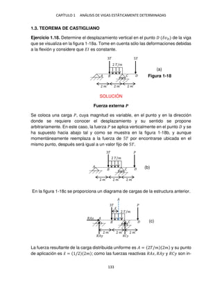 CAPÍTULO 1 ANÁLISIS DE VIGAS ESTÁTICAMENTE DETERMINADAS
133
1.3. TEOREMA DE CASTIGLIANO
Ejercicio 1.18. Determine el desplazamiento vertical en el punto ��� de la viga
que se visualiza en la figura 1-18a. Tome en cuenta sólo las deformaciones debidas
a la flexión y considere que �� es constante.
SOLUCIÓN
Fuerza externa �
Se coloca una carga �, cuya magnitud es variable, en el punto y en la dirección
donde se requiere conocer el desplazamiento y su sentido se propone
arbitrariamente. En este caso, la fuerza � se aplica verticalmente en el punto y se
ha supuesto hacia abajo tal y como se muestra en la figura 1-18b, y aunque
momentáneamente reemplaza a la fuerza de 5� por encontrarse ubicada en el
mismo punto, después será igual a un valor fijo de 5�.
En la figura 1-18c se proporciona un diagrama de cargas de la estructura anterior.
La fuerza resultante de la carga distribuida uniforme es � = �/� � y su punto
de aplicación es �̅ = / � ; como las fuerzas reactivas ���, ��� y ��� son in-
� 5�
�/�
� �
� � �
� �
�/�
�
�
� � �
� �
�/�
�
�
� � �
�
�̅
���
��� ���
Figura 1-18
(a)
(b)
(c)
 