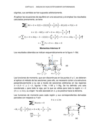 CAPÍTULO 1 ANÁLISIS DE VIGAS ESTÁTICAMENTE DETERMINADAS
134
cógnitas, sus sentidos se han supuesto arbitrariamente.
Al aplicar las ecuaciones de equilibrio en una secuencia y al emplear los resultados
calculados previamente, se tiene
+ ∑ �� = ⇒ + + − ��� + � 6 =
6 + − ��� + 6� = ⇒∴ ��� =
9
+ �
+↑ ∑ �� = ⇒ ��� − − + (
9
+ �) − � = ⇒∴ ��� =
5
− �
+ ∑ �� = ⇒ ∴ ��� =
Momentos internos �
Los resultados obtenidos se indican esquemáticamente en la figura 1-18d.
Las funciones de momento, que son discontinuas en los puntos y �, se obtienen
al aplicar el método de las secciones; para ello, es necesario cortar a la estructura
perpendicularmente a su eje a través de secciones arbitrarias en las regiones
� − , − � y � − , figuras 1-18e, 1-18f y 1-18g. Se ha definido una sola
coordenada � para toda la viga, por lo que es válida para toda la región � −
≤ � ≤ 6� , su origen ha sido asociado en �, y es positiva hacia la derecha.
Las funciones de momento para cada región y sus correspondientes derivadas
parciales con respecto a � son
+ ∑ ������ =
−�1 + (
5
− �) � = ⇒ �1 =
5
� − �� �
�1
�
��� =
5
− �
�
� �
�/�
� �
� � �
��� =
��� =
5
− � ��� =
9
+ �
�
�
≤ � ≤ �
�̅
��1
��
= − �
(d)
(e)
 