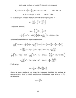 CAPÍTULO 1 ANÁLISIS DE VIGAS ESTÁTICAMENTE DETERMINADAS
136
�2 = − � − 2
− � − 5 � + 6 = −�2
+ � + � ≤ � ≤ �
� = 5� − 6 5 = 5� − � ≤ � ≤ 6�
La ecuación para conocer el desplazamiento en cualquier punto es
∆=
� �
���
= ∫ � (
��
��
)
�
��
�2
�
Al aplicarla, tenemos
��� =
��
∫ (− �) �
2
+
��
∫ −�2
+ � + (− �) � +
��
∫ 5� − � − 6 �
6
4
4
2
Resolviendo integrales por separado se obtiene
��
∫ −�2
+ � + (− �) �
4
2
=
��
∫ ( � − �2
− �) � = [ �4
−
6
� − �2
]
2
4
4
2
=
��
[ 4
− 4
−
6
− − 2
− 2
] =
��
( )
��
∫ 5� − � − 6 �
6
4
=
��
∫ 5�2
− 6 � + � =
��
[
5
� − �2
+ �]
4
6
6
4
=
��
[
5
6 − − 62
− 2
+ 6 − ] =
��
[ ]
Por lo tanto,
��� =
��
[ + + ] =
��
Como la suma resultante de todas las integrales definidas es positiva, el
desplazamiento tiene el mismo sentido que el propuesto para la carga �. Por
consiguiente,
��� =
��
↓
 