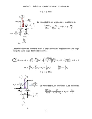 CAPÍTULO 1 ANÁLISIS DE VIGAS ESTÁTICAMENTE DETERMINADAS
142
≤ �1 ≤ .5�
La intensidad 1 en función de �1 se obtiene de
� /�
.5�
=
1
.5� − �1
⇒ 1 = −
�1
9
Obsérvese como es conviene dividir la carga distribuida trapezoidal en una carga
triangular y una carga distribuida uniforme.
+ ∑ ������ = ⇒ − (
9
−
�´
9
) �1 +
�1
�1
9 (
�1
) + �1 ( −
�1
9
)
�1
+ �1 =
�1 =
9
�1 −
�´
9
�1 − �1
2
+ �1
��
��´
= −
9
�1
≤ �2 ≤ .5�
La intensidad 2 en función de �2 se obtiene de
� /�
.5�
=
2
.5� − �2
⇒ 2 = −
�2
(e)
(f)
 