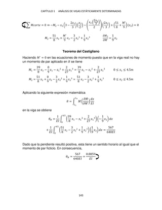 CAPÍTULO 1 ANÁLISIS DE VIGAS ESTÁTICAMENTE DETERMINADAS
143
+ ∑ ������ = ⇒ −�2 − �2 ( −
�2
)
�2
−
�2
�2
(
�2
) + (
5
+
�´
9
) �2 =
�2 =
5
�2 +
�´
9
�2 − �2
2
+
9
�2
��
��´
=
9
�
Teorema del Castigliano
Haciendo �´ = en las ecuaciones de momento puesto que en la viga real no hay
un momento de par aplicado en se tiene
�1 =
9
�1 −
9
�1 − �1
2
+ �1 =
9
�1 − �1
2
+ �1 ≤ �1 ≤ .5�
�2 =
5
�2 +
9
�2 − �2
2
+
9
�2 =
5
�2 − �2
2
+
9
�2 ≤ � ≤ .5�
Aplicando la siguiente expresión matemática
� = ∫ � (
��
��´
)
�
��
�2
�
en la viga se obtiene
�� =
��
∫ (
9
�1 − �1
2
+ �1 ) (−
9
�1) �
4.
+
��
∫ (
5
� − � +
9
� ) (
9
�2) �
4.
=
56
6 ��
Dado que la pendiente resultó positiva, esta tiene un sentido horario al igual que el
momento de par ficticio. En consecuencia,
�� =
56
6 ��
=
. 59
��
 