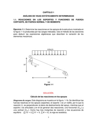 1
CAPÍTULO 1
ANÁLISIS DE VIGAS ESTÁTICAMENTE DETERMINADAS
1.1. REACCIONES EN LOS SOPORTES Y FUNCIONES DE FUERZA
CORTANTE, DE FUERZA NORMAL Y DE MOMENTO
Ejercicio 1.1. Determine las reacciones en los apoyos de la estructura mostrada en
la figura 1-1a producidas por las cargas indicadas. Use el método de las secciones
para deducir las expresiones algebraicas que describen la variación de los
elementos mecánicos.
SOLUCIÓN.
Cálculo de las reacciones en los apoyos
Diagrama de cargas. Este diagrama se muestra en la figura 1-1b. Se identifican las
fuerzas reactivas en los apoyos (soportes); el soporte es un rodillo, por lo que la
reacción �1 es perpendicular al plano de deslizamiento del apoyo, mientras que el
soporte es articulado y en él se generan dos reacciones, una horizontal �2 y
una vertical �2� . Como hay tres incógnitas de reacción y tres ecuaciones de
equilibrio ∑ � = , ∑ � = , ∑ � = , la viga es isostática.
.5�/ �
´
´ 5
�
Figura 1-1
(a)
 