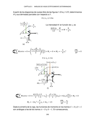 CAPÍTULO 1 ANÁLISIS DE VIGAS ESTÁTICAMENTE DETERMINADAS
146
A partir de los diagramas de cuerpo libre de las figuras 1-21e y 1-21f, determinamos
� y sus derivadas parciales con respecto a �.
≤ �1 ≤ .5�
La intensidad en función de �1 es
� /�
.5
=
�1
⇒ = �1
+ ∑ ������ = ⇒
�1 �1 �1
+ �1 = ⇒ �1 = −
9
�1
2
��1
��
=
≤ �2 ≤ �
+ ∑ ������ = ⇒
.5
(
.5
+ �2) − (
� +
) �2 + �2
�2
+ �2 =
�2 = − �2
2
+
�
�2 + �2 − .5
��2
��
=
�2
Dada la simetría de la viga, las funciones de momento en los tramos � − y − �
son análogas a las de los tramos � − y − �. En consecuencia,
(e)
(f)
 