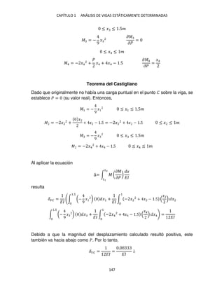 CAPÍTULO 1 ANÁLISIS DE VIGAS ESTÁTICAMENTE DETERMINADAS
147
≤ � ≤ .5�
� = −
9
� 2
��
��
=
≤ �4 ≤ �
�4 = − �4
2
+
�
�4 + �4 − .5
��4
��
=
�4
Teorema del Castigliano
Dado que originalmente no había una carga puntual en el punto � sobre la viga, se
establece � = (su valor real). Entonces,
�1 = −
9
� ≤ �1 ≤ .5�
� = − �2
2
+
�
+ � − .5 = − �2
2
+ � − .5 ≤ �2 ≤ �
� = −
9
� ≤ � ≤ .5�
� = − �4
2
+ � − .5 ≤ �4 ≤ �
Al aplicar la ecuación
∆= ∫ � (
��
��
)
�
��
�2
�
resulta
��� =
��
∫ (−
9
� ) �1 +
��
∫ − �2
2
+ � − .5
�
�2
1
1.
∫ (−
9
� ) � +
��
∫ − �4
2
+ � − .5
�
�4
1
1.
=
��
Debido a que la magnitud del desplazamiento calculado resultó positiva, este
también va hacia abajo como �. Por lo tanto,
��� =
��
=
.
��
↓
 