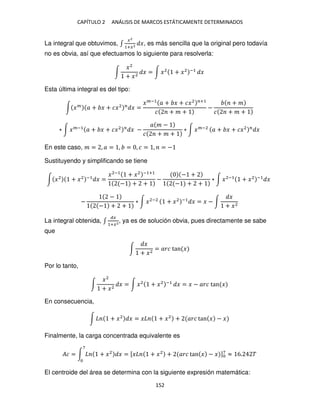 CAPÍTULO 2 ANÁLISIS DE MARCOS ESTÁTICAMENTE DETERMINADOS
152
La integral que obtuvimos, ∫
�2
1+�2 �, es más sencilla que la original pero todavía
no es obvia, así que efectuamos lo siguiente para resolverla:
∫
�2
+ �2
� = ∫ �2
+ �2 −1
�
Esta última integral es del tipo:
∫ ��
� + � + ��2 �
� =
��−1
� + � + ��2 �+1
� + � +
−
+ �
� + � +
∗ ∫ ��−1
� + � + ��2 �
� −
� � −
� + � +
∗ ∫ ��−2
� + � + ��2 �
�
En este caso, � = , � = , = , � = , = −
Sustituyendo y simplificando se tiene
∫ �2
+ �2 −1
� =
�2−1
+ �2 −1+1
− + +
−
− +
− + +
∗ ∫ �2−1
+ �2 −1
�
−
−
− + +
∗ ∫ �2−2
+ �2 −1
� = � − ∫
�
+ �2
La integral obtenida, ∫
��
1+�2
, ya es de solución obvia, pues directamente se sabe
que
∫
�
+ �2
= ��� tan �
Por lo tanto,
∫
�2
+ �2
� = ∫ �2
+ �2 −1
� = � − ��� tan �
En consecuencia,
∫ + �2
� = � + �2
+ ��� tan � − �
Finalmente, la carga concentrada equivalente es
�� = ∫ + �2
� = [� + �2
+ ��� tan � − � ]7
≈ 6. �
7
El centroide del área se determina con la siguiente expresión matemática:
 