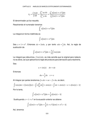 CAPÍTULO 2 ANÁLISIS DE MARCOS ESTÁTICAMENTE DETERMINADOS
153
�̅2 =
∫ �
̃ �
∫ �
=
∫ �� �
�2
�
∫ � �
�2
�
=
∫ �( + �2
) �
7
∫ ( + �2 ) �
7
El denominador ya fue resuelto.
Resolviendo el numerador tenemos
∫ �( + �2
) �
7
La integral en forma indefinida es
∫ �( + �2
) �
Sea � = + �2
. Entonces � = � �, y por tanto � � =
1
2
�. Así, la regla de
sustitución da
∫ �( + �2
) � = ∫ � �
La integral que obtuvimos, ∫ � �, es más sencilla que la original pero todavía
no es obvia, así que aplicamos la regla del producto para derivación para resolverla.
Sea
= � � = �
Entonces
=
�
� � = �
Al integrar por partes tendremos ∫ � = � − ∫ � , es decir,
∫ � � = ( � ) � − ∫ � (
�
�) = � � − ∫ � = � � − � = �[ � − ]
Por lo tanto,
∫ �( + �2
) � = �[ � − ]
Sustituyendo � = + �2
en la ecuación anterior se obtiene
∫ �( + �2
) � = + �2 [ + �2
− ]
Así, tenemos
 