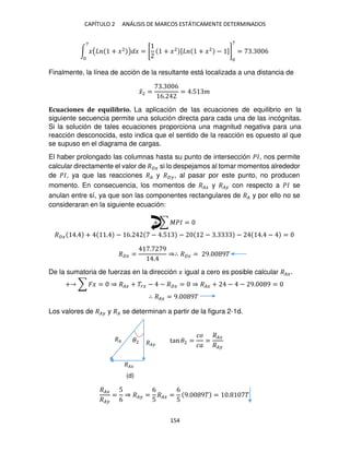CAPÍTULO 2 ANÁLISIS DE MARCOS ESTÁTICAMENTE DETERMINADOS
154
∫ �( + �2
) �
7
= [ + �2 [ + �2
− ]]
7
= . 6
Finalmente, la línea de acción de la resultante está localizada a una distancia de
�̅2 =
. 6
6.
= .5 �
Ecuaciones de equilibrio. La aplicación de las ecuaciones de equilibrio en la
siguiente secuencia permite una solución directa para cada una de las incógnitas.
Si la solución de tales ecuaciones proporciona una magnitud negativa para una
reacción desconocida, esto indica que el sentido de la reacción es opuesto al que
se supuso en el diagrama de cargas.
El haber prolongado las columnas hasta su punto de intersección ��, nos permite
calcular directamente el valor de ��� si lo despejamos al tomar momentos alrededor
de ��, ya que las reacciones �� y �� , al pasar por este punto, no producen
momento. En consecuencia, los momentos de ��� y �� con respecto a �� se
anulan entre sí, ya que son las componentes rectangulares de �� y por ello no se
consideraran en la siguiente ecuación:
+ ∑ ��� =
��� . + . − 6. − .5 − − . − . − =
��� =
. 9
.
⇒∴ ��� = 9. 9�
De la sumatoria de fuerzas en la dirección � igual a cero es posible calcular ���.
+ ∑ �� = ⇒ ��� + ��� − − ��� = ⇒ ��� + − − 9. 9 =
∴ ��� = 9. 9�
Los valores de �� y �� se determinan a partir de la figura 2-1d.
tan �2 =
��
��
=
���
��
���
��
=
5
6
⇒ �� =
6
5
��� =
6
5
9. 9� = . �
�� ��
���
�2
(d)
 