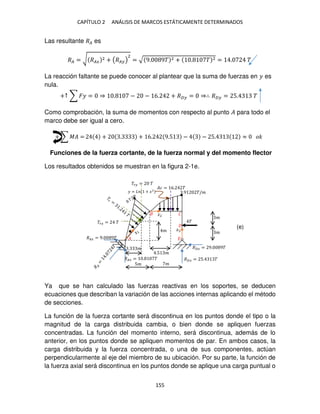 CAPÍTULO 2 ANÁLISIS DE MARCOS ESTÁTICAMENTE DETERMINADOS
155
Las resultante �� es
�� = √ ���
2 + (�� )
2
= √ 9. 9� 2 + . � 2 = . �
La reacción faltante se puede conocer al plantear que la suma de fuerzas en � es
nula.
+↑ ∑ �� = ⇒ . − − 6. + �� = ⇒∴ �� = 5. �
Como comprobación, la suma de momentos con respecto al punto � para todo el
marco debe ser igual a cero.
+ ∑ �� = + . + 6. 9.5 − − 5. ≈ ��
Funciones de la fuerza cortante, de la fuerza normal y del momento flector
Los resultados obtenidos se muestran en la figura 2-1e.
Ya que se han calculado las fuerzas reactivas en los soportes, se deducen
ecuaciones que describan la variación de las acciones internas aplicando el método
de secciones.
La función de la fuerza cortante será discontinua en los puntos donde el tipo o la
magnitud de la carga distribuida cambia, o bien donde se apliquen fuerzas
concentradas. La función del momento interno, será discontinua, además de lo
anterior, en los puntos donde se apliquen momentos de par. En ambos casos, la
carga distribuida y la fuerza concentrada, o una de sus componentes, actúan
perpendicularmente al eje del miembro de su ubicación. Por su parte, la función de
la fuerza axial será discontinua en los puntos donde se aplique una carga puntual o
�� = �
��� = �
��� = 9. 9�
5� �
.5 �
�
�
�
�
�� = 6. �
� = + �2
�
�
�� = . �
. �
�� = 5. �
��� = 9. 9�
.9 �/�
�
�2
�
(e)
 