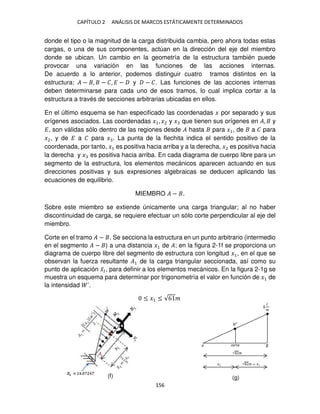 CAPÍTULO 2 ANÁLISIS DE MARCOS ESTÁTICAMENTE DETERMINADOS
156
donde el tipo o la magnitud de la carga distribuida cambia, pero ahora todas estas
cargas, o una de sus componentes, actúan en la dirección del eje del miembro
donde se ubican. Un cambio en la geometría de la estructura también puede
provocar una variación en las funciones de las acciones internas.
De acuerdo a lo anterior, podemos distinguir cuatro tramos distintos en la
estructura: � − , − �, � − y − �. Las funciones de las acciones internas
deben determinarse para cada uno de esos tramos, lo cual implica cortar a la
estructura a través de secciones arbitrarias ubicadas en ellos.
En el último esquema se han especificado las coordenadas � por separado y sus
orígenes asociados. Las coordenadas �1, �2 y � que tienen sus orígenes en �, y
�, son válidas sólo dentro de las regiones desde � hasta para �1, de a � para
�2, y de � a � para � . La punta de la flechita indica el sentido positivo de la
coordenada, por tanto, �1 es positiva hacia arriba y a la derecha, �2 es positiva hacia
la derecha y � es positiva hacia arriba. En cada diagrama de cuerpo libre para un
segmento de la estructura, los elementos mecánicos aparecen actuando en sus
direcciones positivas y sus expresiones algebraicas se deducen aplicando las
ecuaciones de equilibrio.
MIEMBRO � − .
Sobre este miembro se extiende únicamente una carga triangular; al no haber
discontinuidad de carga, se requiere efectuar un sólo corte perpendicular al eje del
miembro.
Corte en el tramo � − . Se secciona la estructura en un punto arbitrario (intermedio
en el segmento � − ) a una distancia �1 de �; en la figura 2-1f se proporciona un
diagrama de cuerpo libre del segmento de estructura con longitud �1, en el que se
observan la fuerza resultante �1 de la carga triangular seccionada, así como su
punto de aplicación �̅�, para definir a los elementos mecánicos. En la figura 2-1g se
muestra un esquema para determinar por trigonometría el valor en función de �1 de
la intensidad ´.
≤ �1 ≤ √6 �
(f) (g)
 
