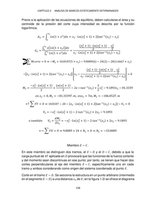 CAPÍTULO 2 ANÁLISIS DE MARCOS ESTÁTICAMENTE DETERMINADOS
158
Previo a la aplicación de las ecuaciones de equilibrio, deben calcularse el área y su
centroide de la presión del corte cuya intensidad es descrita por la función
logarítmica.
��� = ∫ + �2
� = �2 ∙ �2
2
+
�2
+ [tan−1
�2 − �2]
�̅�� =
∫ �( + �2 ) �
�2
∫ + �2 �
�2
=
�2
2
+ ∙ �2
2
+
−
�2
2
�2 ∙ �2
2
+ + [�� −1 �2 − �2]
+ ∑ ������ = ⇒ −�2 + . 5 + �2 − 9. 9 6 − − .666 + �2
−[�2 ∙ �2
2
+ + [�� −1
�2 − �2]] [�2 −
�2
2
+ ∙ �2
2
+
−
�2
2
�2 ∙ �2
2
+ + [�� −1 �2 − �2]
] =
�2 =
−�2
2
∙ �2
2
+
+
�2
2
+
− � ∗ �� −1
�2 + �2
2
− 9. 9 �2 − . 9
� �2 = , �2 = − . 9�. �; � �2 = �, �2 = − 6. 5 �. �
+↑ ∑ � = ⇒ . − − {�2 ∙ �2
2
+ + [tan−1
�2 − �2]} − �2 =
�2 = −�2
2
∙ �2
2
+ − �� −1
�2 + �2 − 9. 9
� ��� �é �2 =
�2
�2
= −�2
2
∙ �2
2
+ − �� −1
�2 + �2 − 9. 9
+ ∑ � = ⇒ 9. 9 + + 2 = ⇒ 2 = − . 9
Miembro � − �.
En este miembro se distinguen dos tramos, el � − y el − �, debido a que la
carga puntual de � aplicada en provocará que las funciones de la fuerza cortante
y del momento sean discontinuas en ese punto; por tanto, se tienen que hacer dos
cortes perpendiculares al eje del miembro � − �, específicamente uno en cada
tramo y ambos considerando como origen del sistema coordenado al punto �.
Corte en el tramo � − . Se secciona la estructura en un punto arbitrario (intermedio
en el segmento � − ) a una distancia � de �; en la figura 1-2i se ofrece el diagrama
 