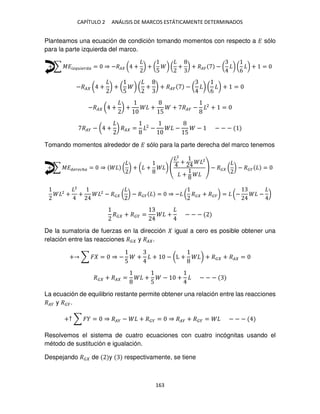 CAPÍTULO 2 ANÁLISIS DE MARCOS ESTÁTICAMENTE DETERMINADOS
163
Planteamos una ecuación de condición tomando momentos con respecto a � sólo
para la parte izquierda del marco.
+ ∑ ������� ��� = ⇒ −�� ( + ) + (
5
) ( + ) + ��� − ( ) (
6
) + =
−�� ( + ) + (
5
) ( + ) + ��� − ( ) (
6
) + =
−�� ( + ) + +
5
+ ��� − 2
+ =
��� − ( + ) �� = 2
− −
5
− − − −
Tomando momentos alrededor de � sólo para la parte derecha del marco tenemos
+ ∑ ��� � �ℎ� = ⇒ ( ) + ( + )
2
+ 2
+
− �� ( ) − ��� =
2
+
2
+ 2
− �� ( ) − ��� = ⇒ − ( �� + ���) = (− − )
�� + ��� = + − − −
De la sumatoria de fuerzas en la dirección igual a cero es posible obtener una
relación entre las reacciones �� y �� .
+ ∑ � = ⇒ −
5
+ + − (L + ) + �� + �� =
�� + �� = +
5
− + − − −
La ecuación de equilibrio restante permite obtener una relación entre las reacciones
��� y ���.
+↑ ∑ � = ⇒ ��� − + ��� = ⇒ ��� + ��� = − − −
Resolvemos el sistema de cuatro ecuaciones con cuatro incógnitas usando el
método de sustitución e igualación.
Despejando �� de y respectivamente, se tiene
 