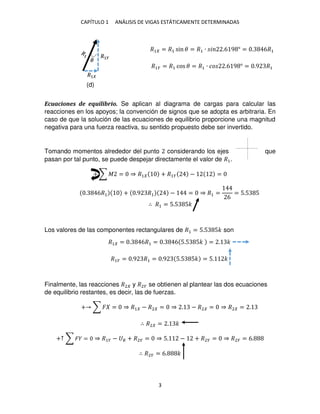 CAPÍTULO 1 ANÁLISIS DE VIGAS ESTÁTICAMENTE DETERMINADAS
3
�1 = �1 sin � = �1 ∙ � .6 9 ° = . 6�1
�1� = �1 cos � = �1 ∙ �� .6 9 ° = .9 �1
Ecuaciones de equilibrio. Se aplican al diagrama de cargas para calcular las
reacciones en los apoyos; la convención de signos que se adopta es arbitraria. En
caso de que la solución de las ecuaciones de equilibrio proporcione una magnitud
negativa para una fuerza reactiva, su sentido propuesto debe ser invertido.
Tomando momentos alrededor del punto considerando los ejes que
pasan por tal punto, se puede despejar directamente el valor de �1.
+ ∑ � = ⇒ �1 + �1� − =
. 6�1 + .9 �1 − = ⇒ �1 =
6
= 5.5 5
∴ �1 = 5.5 5�
Los valores de las componentes rectangulares de �1 = 5.5 5� son
�1 = . 6�1 = . 6 5.5 5� = . �
�1� = .9 �1 = .9 5.5 5� = 5. �
Finalmente, las reacciones �2 y �2� se obtienen al plantear las dos ecuaciones
de equilibrio restantes, es decir, las de fuerzas.
+ ∑ � = ⇒ �1 − �2 = ⇒ . − �2 = ⇒ �2 = .
∴ �2 = . �
+↑ ∑ � = ⇒ �1� − � + �2� = ⇒ 5. − + �2� = ⇒ �2� = 6.
∴ �2� = 6. �
�
�1
�1�
(d)
 