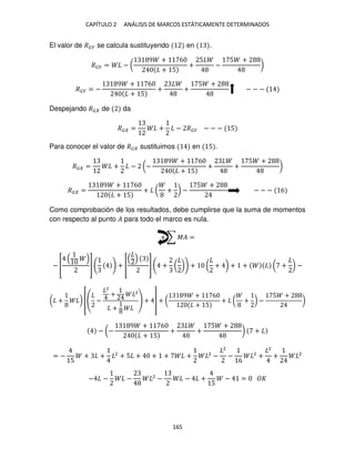 CAPÍTULO 2 ANÁLISIS DE MARCOS ESTÁTICAMENTE DETERMINADOS
165
El valor de ��� se calcula sustituyendo en .
��� = − (
9 + 6
+ 5
+
5
−
5 +
)
��� = −
9 + 6
+ 5
+ +
5 +
− − −
Despejando �� de da
�� = + − ��� − − − 5
Para conocer el valor de �� sustituimos en 5 .
�� = + − (−
9 + 6
+ 5
+ +
5 +
)
�� =
9 + 6
+ 5
+ ( + ) −
5 +
− − − 6
Como comprobación de los resultados, debe cumplirse que la suma de momentos
con respecto al punto � para todo el marco es nula.
+ ∑ �� =
− [ ] + [ ] + ( ) + ( + ) + + ( + ) −
( + ) [ −
2
+ 2
+
+ ] + (
9 + 6
+ 5
+ ( + ) −
5 +
)
− (−
9 + 6
+ 5
+ +
5 +
) +
= −
5
+ + 2
+ 5 + + + + 2
−
2
−
6
2
+
2
+ 2
− − − 2
− − +
5
− =
 