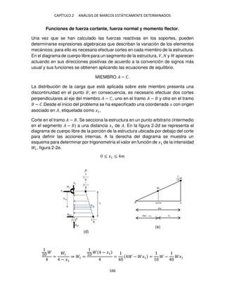 CAPÍTULO 2 ANÁLISIS DE MARCOS ESTÁTICAMENTE DETERMINADOS
166
Funciones de fuerza cortante, fuerza normal y momento flector.
Una vez que se han calculado las fuerzas reactivas en los soportes, pueden
determinarse expresiones algebraicas que describan la variación de los elementos
mecánicos; para ello es necesario efectuar cortes en cada miembro de la estructura.
En el diagrama de cuerpo libre para un segmento de la estructura, �, y � aparecen
actuando en sus direcciones positivas de acuerdo a la convención de signos más
usual y sus funciones se obtienen aplicando las ecuaciones de equilibrio.
MIEMBRO � − �.
La distribución de la carga que está aplicada sobre este miembro presenta una
discontinuidad en el punto ; en consecuencia, es necesario efectuar dos cortes
perpendiculares al eje del miembro � − �, uno en el tramo � − y otro en el tramo
− �.Desde el inicio del problema se ha especificado una coordenada � con origen
asociado en �, etiquetada como �1.
Corte en el tramo � − . Se secciona la estructura en un punto arbitrario (intermedio
en el segmento � − ) a una distancia �1 de �. En la figura 2-2d se representa el
diagrama de cuerpo libre de la porción de la estructura ubicada por debajo del corte
para definir las acciones internas. A la derecha del diagrama se muestra un
esquema para determinar por trigonometría el valor en función de �1 de la intensidad
1, figura 2-2e.
≤ �1 ≤ �
=
1
− �1
⇒ 1 =
− �1
= − �1 = − �1
1
�
�����
�
�1
� − �1
(d)
(e)
 