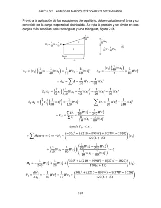 CAPÍTULO 2 ANÁLISIS DE MARCOS ESTÁTICAMENTE DETERMINADOS
167
Previo a la aplicación de las ecuaciones de equilibrio, deben calcularse el área y su
centroide de la carga trapezoidal distribuida. Se rota la presión y se divide en dos
cargas más sencillas, una rectangular y una triangular, figura 2-2f.
�1´ = �1 ( − �1) = �1 − �1
2
�2´ =
�1 �1
= �1
2
∴ �1� = ∑ � = �1 − �1
2
�̅1´�1´ = ( �1) ( �1 − �1
2
) = �1
2
− �1
�̅2´�2´ = ( �1) ( �1
2
) = �1 ∑ �̅� = �1
2
− �1
∴ �̅1� =
∑ �̅�
∑ �
=
�1
2
− �1
�1 − �1
2
� � �̅1� < �1.
+ ∑ ������ = ⇒ −�1 −
− 2
− − 99 + −
+ 5
�1
+ ( �1 − �1
2
)
�1
2
− �1
�1 − �1
2
=
�1 = − �1 + �1
2
+
2
+ − 99 − −
+ 5
�1
�1 =
�1
�1
= − �1
2
+ �1 +
2
+ − 99 − −
+ 5
(f)
 