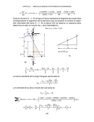 CAPÍTULO 2 ANÁLISIS DE MARCOS ESTÁTICAMENTE DETERMINADOS
168
+↑ ∑ � = ⇒ 1 = − (
9 + 6
+ 5
+
5
−
5 +
)
Corte en el tramo − �. En la figura 2-2g se representa el diagrama de cuerpo libre
correspondiente al segmento de la estructura que se produce al cortarla en algún
sitio intermedio del tramo − �. En la figura 2-2h se observa un esquema para
determinar el valor en función de �1 de la intensidad 2.
=
2
�1 −
⇒ 2 =
�1 −
=
�1
− =
6�1
−
La fuerza resultante de la carga triangular seccionada es
�2� =
�1 −
6�1
−
y el centroide de su área a través del cual actúa es
�̅2� = �1 −
+ ∑ ������ = ⇒ −�2 −
− 2
− − 99 + −
+ 5
�1
+ (
5
) (�1 − ) −
�1 −
6�1
−
�1 − =
�/�
2
�
�����
/
�1 − �
� ≤ �1 ≤ � + /
(g)
(h)
 