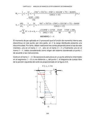 CAPÍTULO 2 ANÁLISIS DE MARCOS ESTÁTICAMENTE DETERMINADOS
169
�2 = − �1 + �1
2
+
+ 5 2
6 − 5 + + 5 − 6
+ 5
�1
−
−
5
�2 =
�2
�1
= − �1
2
+ �1 +
+ 5 2
6 − 5 + + 5 − 6
+ 5
+↑ ∑ � = ⇒ 2 = − (
9 + 6
+ 5
+
5
−
5 +
)
MIEMBRO � − �.
El momento de par aplicado en provocará que la función de momento interno sea
discontinua en ese punto; por otra parte, en � la carga distribuida presenta una
discontinuidad. Por tanto, deben realizarse tres cortes perpendiculares al eje de este
miembro, uno en el tramo � − , otro en el tramo − � y finalmente uno en el
tramo � − �, todos considerando como origen del sistema coordenado al punto �
de acuerdo a las instrucciones.
Corte en el tramo � − . Se secciona la estructura en un punto arbitrario (intermedio
en el segmento � − ) a una distancia �2 del punto �; el diagrama de cuerpo libre
de la porción izquierda del corte es proporcionado en la figura 2-2i.
≤ �2 ≤ �
(i)
 