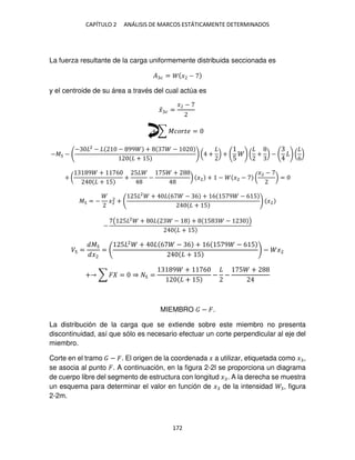 CAPÍTULO 2 ANÁLISIS DE MARCOS ESTÁTICAMENTE DETERMINADOS
172
La fuerza resultante de la carga uniformemente distribuida seccionada es
� � = � −
y el centroide de su área a través del cual actúa es
�̅ � =
� −
+ ∑ ������ =
−� −
− 2
− − 99 + −
+ 5
( + ) +
5
( + ) − (
6
)
+ (
9 + 6
+ 5
+
5
−
5 +
) �2 + − �2 − (
�2 −
) =
� = − �2
2
+
5 2
+ 6 − 6 + 6 5 9 − 6 5
+ 5
�2
−
( 5 2
+ − + 5 − )
+ 5
� =
�
�2
=
5 2
+ 6 − 6 + 6 5 9 − 6 5
+ 5
− �2
+ ∑ � = ⇒ =
9 + 6
+ 5
− −
5 +
MIEMBRO − �.
La distribución de la carga que se extiende sobre este miembro no presenta
discontinuidad, así que sólo es necesario efectuar un corte perpendicular al eje del
miembro.
Corte en el tramo − �. El origen de la coordenada � a utilizar, etiquetada como � ,
se asocia al punto �. A continuación, en la figura 2-2l se proporciona un diagrama
de cuerpo libre del segmento de estructura con longitud � . A la derecha se muestra
un esquema para determinar el valor en función de � de la intensidad , figura
2-2m.
 