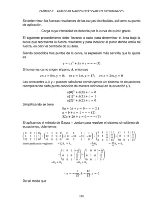 CAPÍTULO 2 ANÁLISIS DE MARCOS ESTÁTICAMENTE DETERMINADOS
176
Se determinan las fuerzas resultantes de las cargas distribuidas, así como su punto
de aplicación.
- Carga cuya intensidad es descrita por la curva de quinto grado.
El siguiente procedimiento debe llevarse a cabo para determinar el área bajo la
curva que representa la fuerza resultante y para localizar el punto donde actúa tal
fuerza, es decir el centroide de su área.
Siendo conocidos tres puntos de la curva, la expresión más sencilla que la ajusta
es
� = �� + � + � − − − �
Si tomamos como origen el punto �, entonces
� � = �, � = ; � � = �, � = �; � � = �, � =
Las constantes �, y � pueden calcularse construyendo un sistema de ecuaciones
reemplazando cada punto conocido de manera individual en la ecuación � .
� + + � =
� + + � =
� + + � =
Simplificando se tiene
� + + � = − − −
� + + � = − − −
� + + � = − − −
Si aplicamos el método de Gauss – Jordan para resolver el sistema simultáneo de
ecuaciones, obtenemos
( ) ~ ( ) ~ ( − − − ) ~
1 16
1
~
16
1
Intercambiando renglones − R1 + R2 -
1
R2 −
1
R + R2
~ (
−
1
1
16
1
) ~ (
−
1
1
16
1
)
−R2 + R1 −R + R1
∴ � = −
5
, =
6
5
, � =
De tal modo que
 