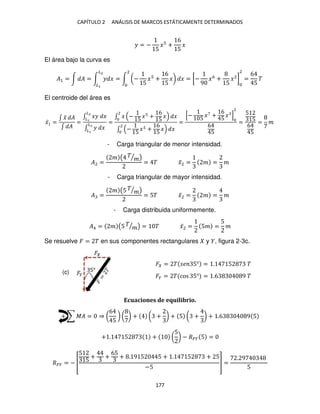 CAPÍTULO 2 ANÁLISIS DE MARCOS ESTÁTICAMENTE DETERMINADOS
177
� = −
5
� +
6
5
�
El área bajo la curva es
�1 = ∫ � = ∫ � �
�2
�
= ∫ (−
5
� +
6
5
�)
2
� = [−
9
�6
+
5
�2
]
2
=
6
5
�
El centroide del área es
�̅1 =
∫ �
̃ �
∫ �
=
∫ �� �
�2
�
∫ � �
�2
�
=
∫ � −
5
� +
6
5
�
2
�
∫ −
5
� +
6
5
�
2
�
=
[− 5
�7
+
6
5
� ]
2
6
5
=
5
5
6
5
= �
- Carga triangular de menor intensidad.
�2 =
� ( �
�
⁄ )
= � �̅2 = � = �
- Carga triangular de mayor intensidad.
� =
� (5 �
�
⁄ )
= 5� �̅2 = � = �
- Carga distribuida uniformemente.
�4 = � (5 �
�
⁄ ) = � �̅2 = 5� =
5
�
Se resuelve � = � en sus componentes rectangulares y , figura 2-3c.
� = � � 5° = . 5 �
�� = � cos 5° = .6 9 �
Ecuaciones de equilibrio.
+ ∑ �� = ⇒ (
6
5
) ( ) + ( + ) + 5 ( + ) + .6 9 5
+ . 5 + (
5
) − ��� 5 =
��� = − [
5
5
+ +
65
+ . 9 5 5 + . 5 + 5
−5
] =
. 9
5
(c)
 